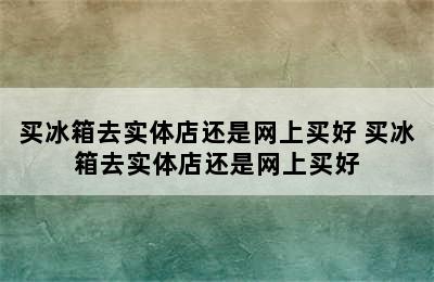 买冰箱去实体店还是网上买好 买冰箱去实体店还是网上买好